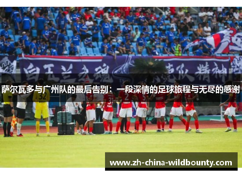 萨尔瓦多与广州队的最后告别：一段深情的足球旅程与无尽的感谢