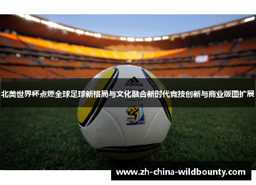 北美世界杯点燃全球足球新格局与文化融合新时代竞技创新与商业版图扩展