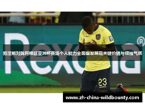 努涅斯对阵阿根廷亚洲杯赛场个人能力全面爆发展现关键价值与领袖气质