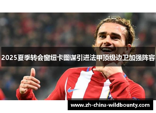 2025夏季转会窗纽卡图谋引进法甲顶级边卫加强阵容 2025夏季转会窗纽卡图谋引进法甲顶级边卫加强阵容