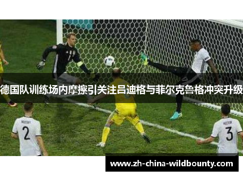 德国队训练场内摩擦引关注吕迪格与菲尔克鲁格冲突升级