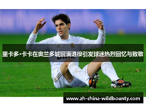里卡多·卡卡在奥兰多城圆满退役引发球迷热烈回忆与致敬
