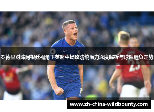 罗德里对阵阿根廷视角下英超中场攻防统治力深度解析与球队胜负走势 罗德里对阵阿根廷视角下英超中场攻防统治力深度解析与球队胜负走势