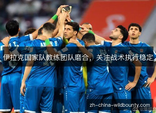伊拉克国家队教练团队磨合,关注战术执行稳定 伊拉克国家队教练团队磨合,关注战术执行稳定