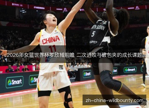 2026年女篮世界杯罗欣棫前瞻 二次进攻与破包夹的成长课题 2026年女篮世界杯罗欣棫前瞻 二次进攻与破包夹的成长课题